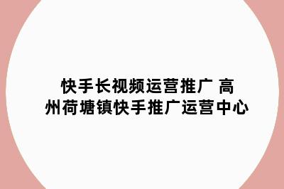 快手长视频运营推广 高州荷塘镇快手推广运营中心